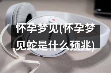 怀孕梦见(怀孕梦见蛇是什么预兆)