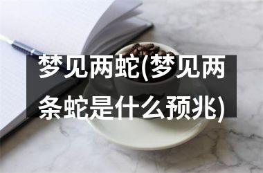 梦见两蛇(梦见两条蛇是什么预兆)