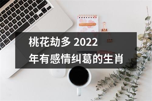 桃花劫多2022年有感情纠葛的生肖