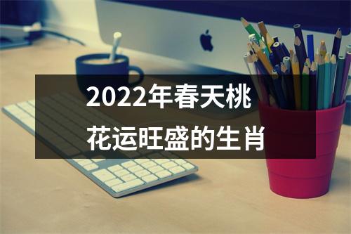 2022年春天桃花运旺盛的生肖