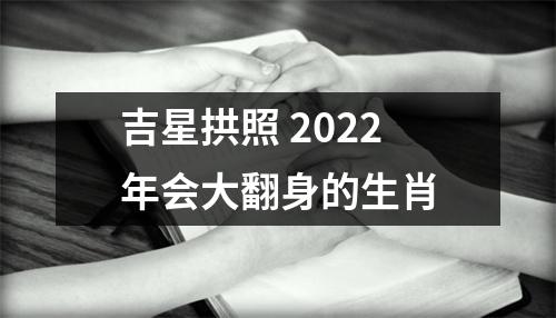 吉星拱照2022年会大翻身的生肖