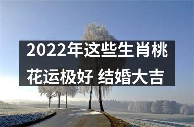 2022年这些生肖桃花运极好 结婚大吉