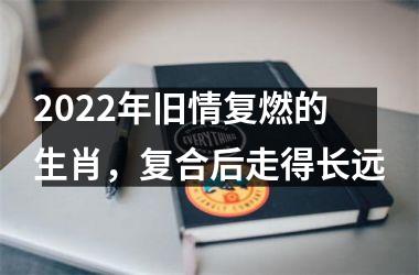 2022年旧情复燃的生肖，复合后走得长远