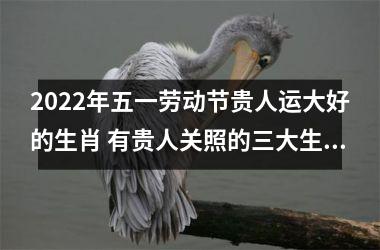 2022年五一劳动节贵人运大好的生肖 有贵人关照的三大生肖