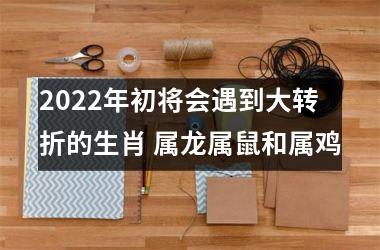 2022年初将会遇到大转折的生肖 属龙属鼠和属鸡