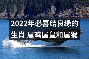 2022年必喜结良缘的生肖 属鸡属鼠和属猴