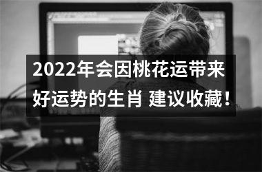 2022年会因桃花运带来好运势的生肖 建议收藏！