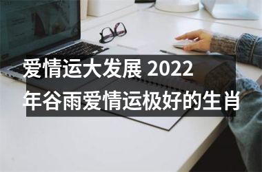 <h3>爱情运大发展 2022年谷雨爱情运极好的生肖