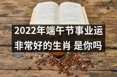 2022年端午节事业运非常好的生肖 是你吗