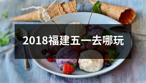 <h3>2018福建五一去哪玩