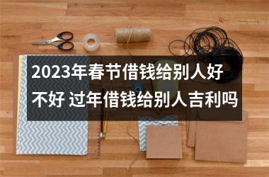 2025年春节借钱给别人好不好 过年借钱给别人吉利吗