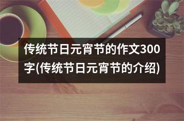 <h3>传统节日元宵节的作文300字(传统节日元宵节的介绍)