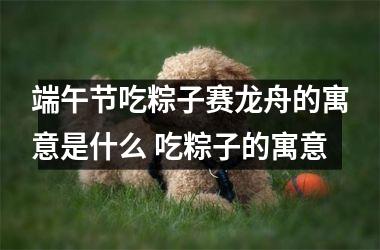 端午节吃粽子赛龙舟的寓意是什么 吃粽子的寓意