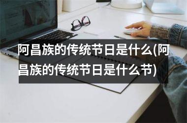 <h3>阿昌族的传统节日是什么(阿昌族的传统节日是什么节)