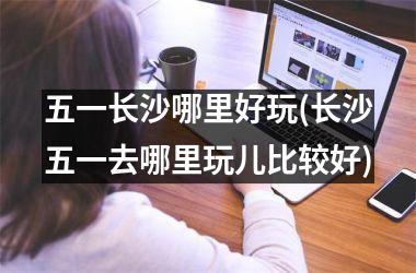 <h3>五一长沙哪里好玩(长沙五一去哪里玩儿比较好)