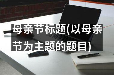 <h3>母亲节标题(以母亲节为主题的题目)