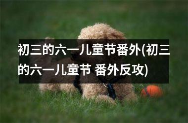 <h3>初三的六一儿童节番外(初三的六一儿童节 番外反攻)