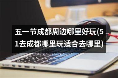 五一节成都周边哪里好玩(51去成都哪里玩适合去哪里)