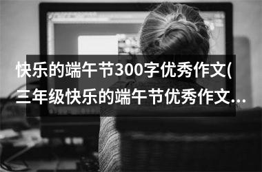 <h3>快乐的端午节300字优秀作文(三年级快乐的端午节优秀作文)