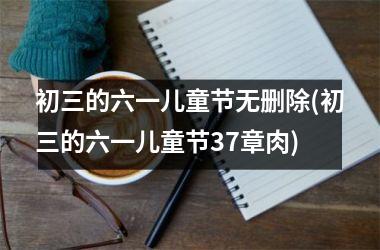 <h3>初三的六一儿童节无删除(初三的六一儿童节37章肉)
