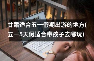 <h3>甘肃适合五一假期出游的地方(五一5天假适合带孩子去哪玩)