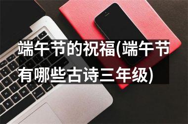 <h3>端午节的祝福(端午节有哪些古诗三年级)