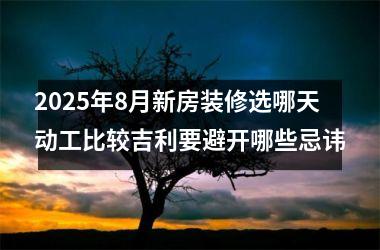 2025年8月新房装修选哪天动工比较吉利要避开哪些忌讳