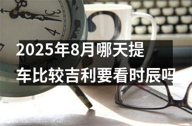 2025年8月哪天提车比较吉利要看时辰吗