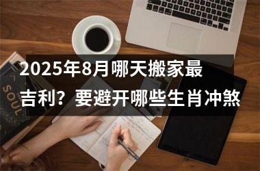 2025年8月哪天搬家最吉利？要避开哪些生肖冲煞