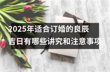 <h3>2025年适合订婚的良辰吉日有哪些讲究和注意事项