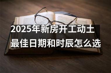 <h3>2025年新房开工动土最佳日期和时辰怎么选