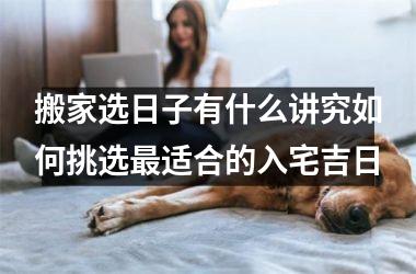 <h3>搬家选日子有什么讲究如何挑选最适合的入宅吉日