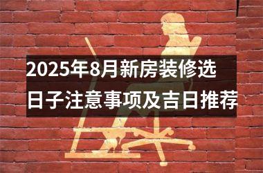 2025年8月新房装修选日子注意事项及吉日推荐