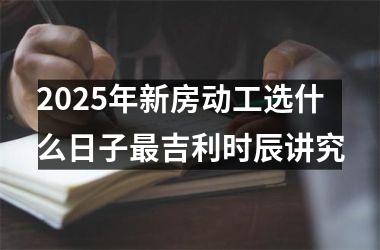2025年新房动工选什么日子最吉利时辰讲究