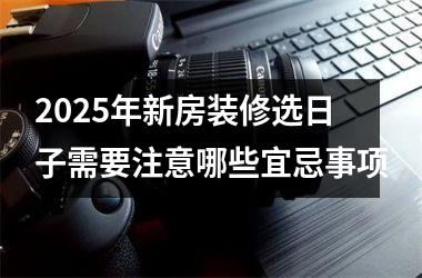 2025年新房装修选日子需要注意哪些宜忌事项