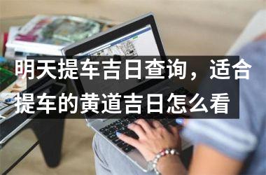 <h3>明天提车吉日查询，适合提车的黄道吉日怎么看
