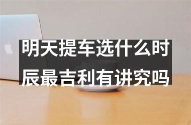 明天提车选什么时辰最吉利有讲究吗