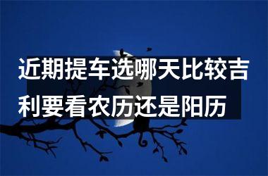 <h3>近期提车选哪天比较吉利要看农历还是阳历