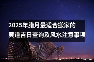 <h3>2025年腊月最适合搬家的黄道吉日查询及风水注意事项