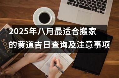 2025年八月最适合搬家的黄道吉日查询及注意事项