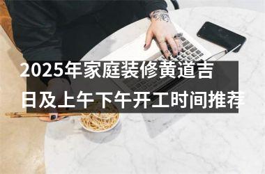 2025年家庭装修黄道吉日及上午下午开工时间推荐