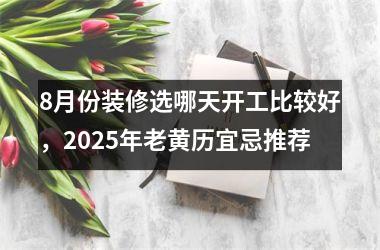 <h3>8月份装修选哪天开工比较好，2025年老黄历宜忌推荐