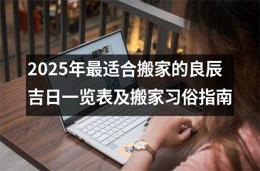 <h3>2025年最适合搬家的良辰吉日一览表及搬家习俗指南
