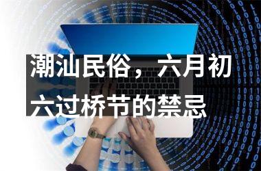 <h3>潮汕民俗，六月初六过桥节的禁忌