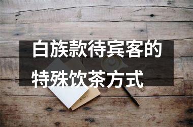<h3>白族款待宾客的特殊饮茶方式