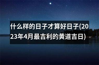 什么样的日子才算好日子(2025年4月最吉利的黄道吉日)