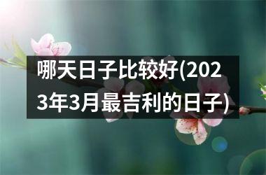 哪天日子比较好(2023年3月最吉利的日子)