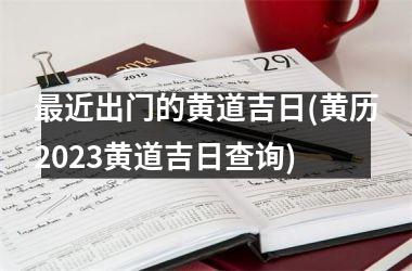 最近出门的黄道吉日(黄历2023黄道吉日查询)