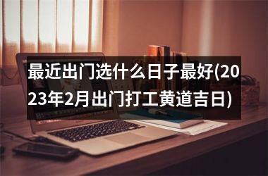 最近出门选什么日子最好(2023年2月出门打工黄道吉日)