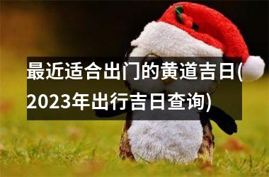 最近适合出门的黄道吉日(2023年出行吉日查询)